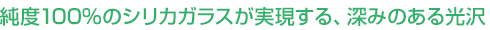 純度100%のシリカガラスが実現する、深みのある光沢